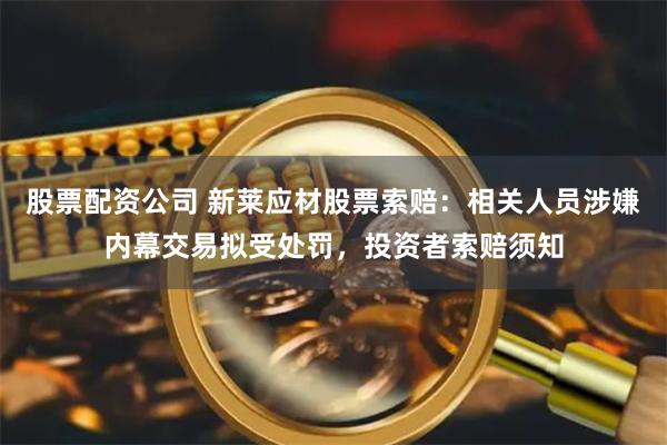 股票配资公司 新莱应材股票索赔：相关人员涉嫌内幕交易拟受处罚，投资者索赔须知