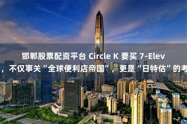 邯郸股票配资平台 Circle K 要买 7-Eleven，不仅事关“全球便利店帝国”，更是“日特估”的考验