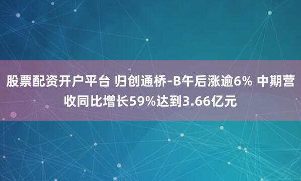 股票配资开户平台 归创通桥-B午后涨逾6% 中期营收同比增长59%达到3.66亿元