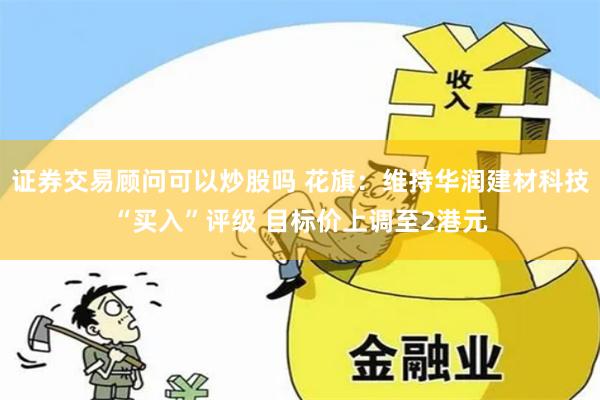 证券交易顾问可以炒股吗 花旗：维持华润建材科技“买入”评级 目标价上调至2港元