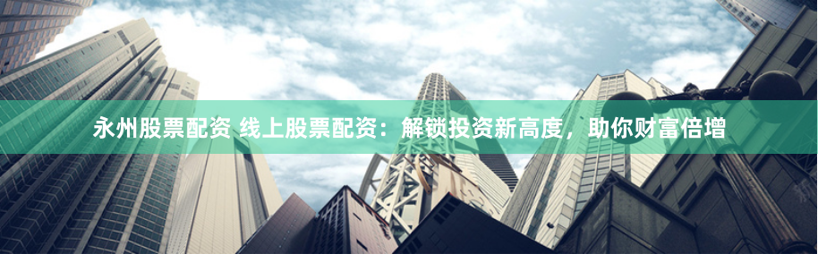 永州股票配资 线上股票配资：解锁投资新高度，助你财富倍增
