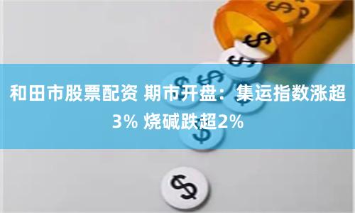 和田市股票配资 期市开盘：集运指数涨超3% 烧碱跌超2%