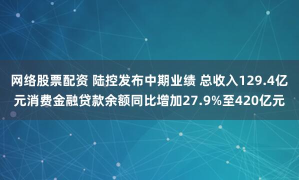网络股票配资 陆控发布中期业绩 总收入129.4亿元消费金融贷款余额同比增加27.9%至420亿元