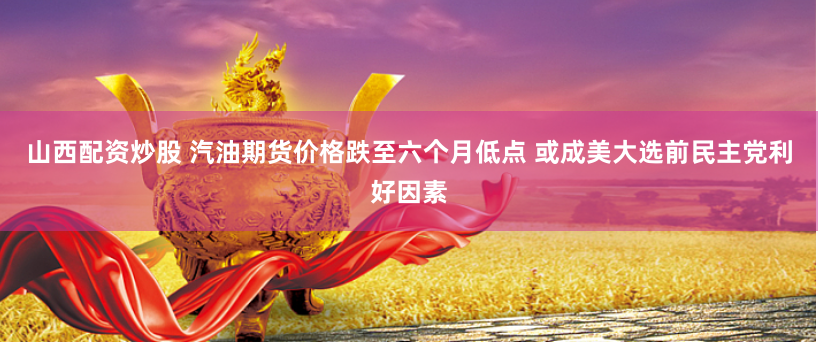 山西配资炒股 汽油期货价格跌至六个月低点 或成美大选前民主党利好因素
