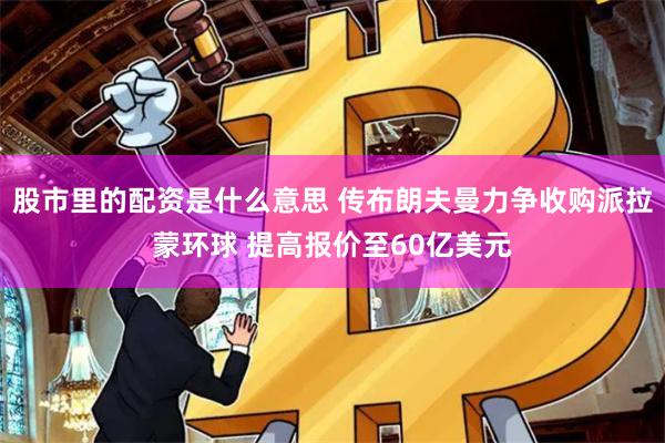 股市里的配资是什么意思 传布朗夫曼力争收购派拉蒙环球 提高报价至60亿美元