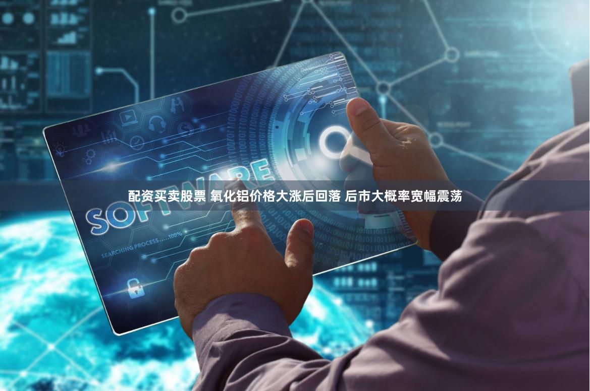 配资买卖股票 氧化铝价格大涨后回落 后市大概率宽幅震荡