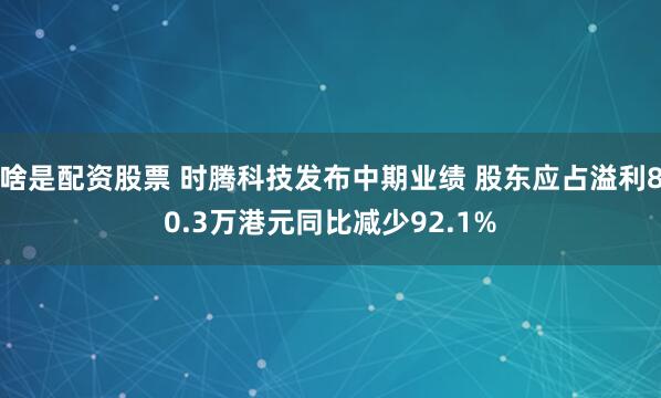 啥是配资股票 时腾科技发布中期业绩 股东应占溢利80.3万港元同比减少92.1%