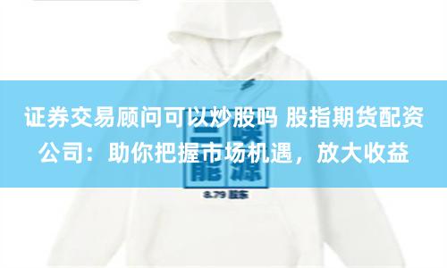 证券交易顾问可以炒股吗 股指期货配资公司：助你把握市场机遇，放大收益
