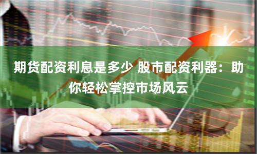 期货配资利息是多少 股市配资利器：助你轻松掌控市场风云