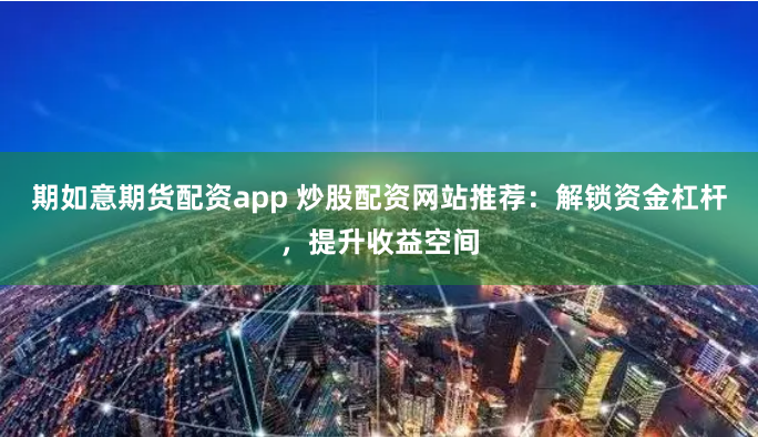 期如意期货配资app 炒股配资网站推荐:解锁资金杠杆,提升收益空间