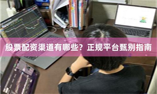 股票配资渠道有哪些？正规平台甄别指南